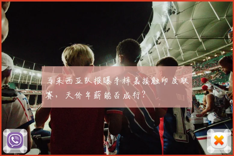 马来西亚队报曝李梓嘉接触印度联赛，天价年薪能否成行？