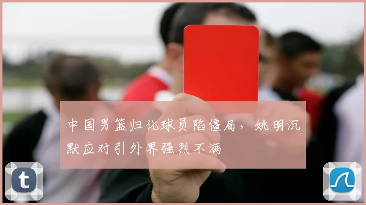 中国男篮归化球员陷僵局，姚明沉默应对引外界强烈不满