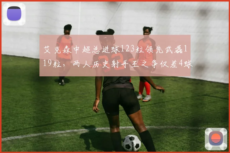 艾克森中超总进球123粒领先武磊119粒，两人历史射手王之争仅差4球进入倒计时