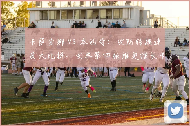 卡萨金娜 vs 本西奇：攻防转换速度大比拼，女单第四轮谁更擅长节奏控制