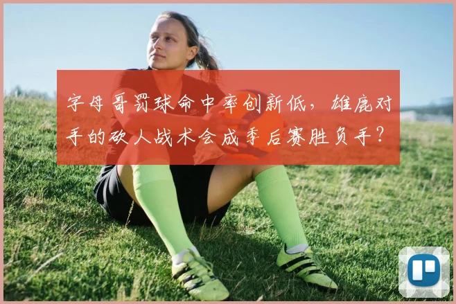 字母哥罚球命中率创新低，雄鹿对手的砍人战术会成季后赛胜负手？