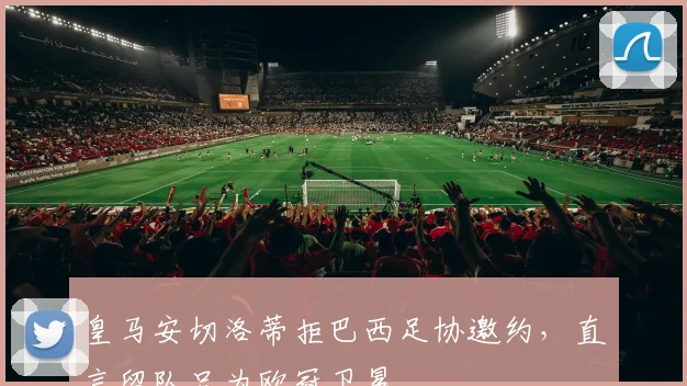 皇马安切洛蒂拒巴西足协邀约，直言留队只为欧冠卫冕