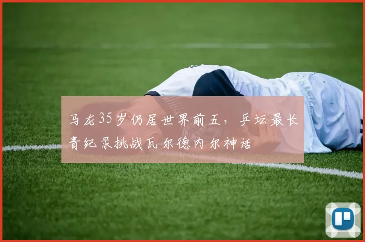 马龙35岁仍居世界前五，乒坛最长青纪录挑战瓦尔德内尔神话