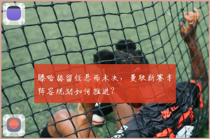 滕哈赫留任悬而未决，曼联新赛季阵容规划如何推进？