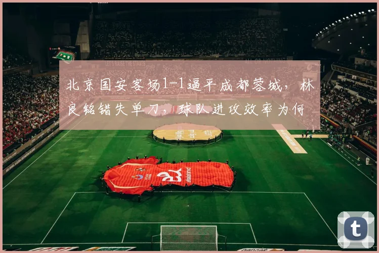 北京国安客场1-1逼平成都蓉城，林良铭错失单刀，球队进攻效率为何持续低迷？