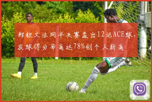 郑钦文法网半决赛轰出12记ACE球，发球得分率高达78%创个人新高