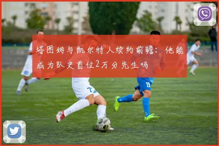 塔图姆与凯尔特人续约前瞻：他能成为队史首位2万分先生吗