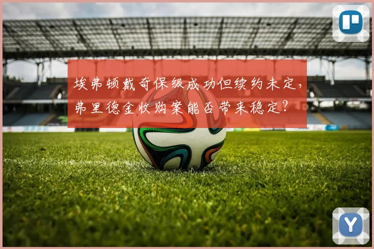 埃弗顿戴奇保级成功但续约未定，弗里德金收购案能否带来稳定？