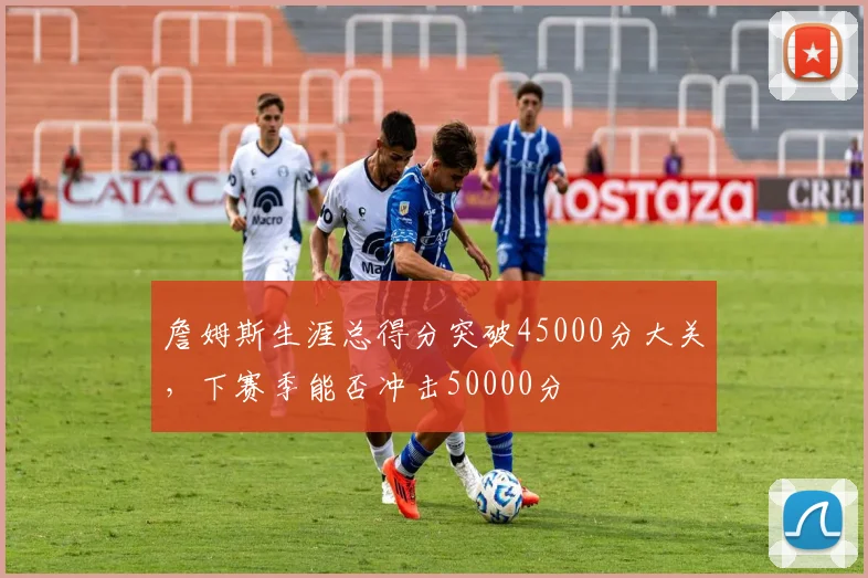詹姆斯生涯总得分突破45000分大关，下赛季能否冲击50000分