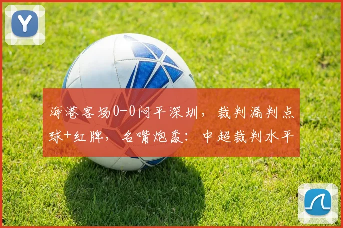 海港客场0-0闷平深圳，裁判漏判点球+红牌，名嘴炮轰：中超裁判水平令人发指