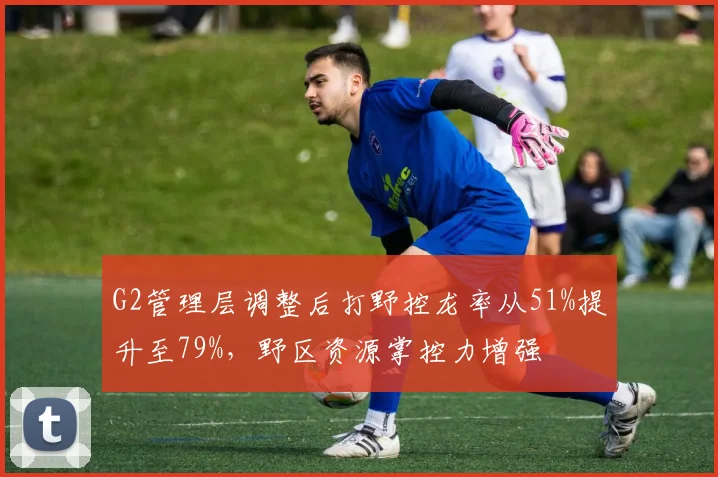 G2管理层调整后打野控龙率从51%提升至79%，野区资源掌控力增强